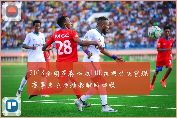 2018全明星赛回放LOL经典对决重现 赛事看点与精彩瞬间回顾