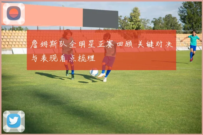 詹姆斯队全明星正赛回顾 关键对决与表现看点梳理
