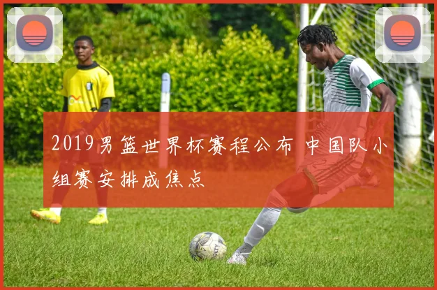 2019男篮世界杯赛程公布 中国队小组赛安排成焦点