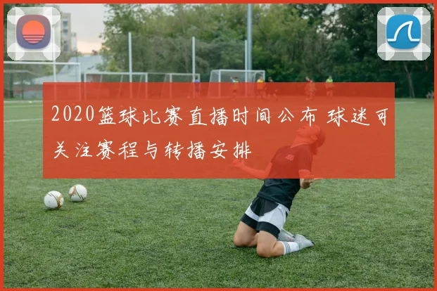 2020篮球比赛直播时间公布 球迷可关注赛程与转播安排