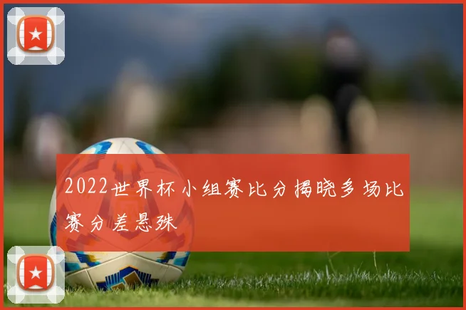 2022世界杯小组赛比分揭晓多场比赛分差悬殊