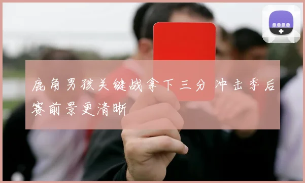 鹿角男孩关键战拿下三分 冲击季后赛前景更清晰