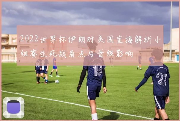 2022世界杯伊朗对美国直播解析小组赛生死战看点与晋级影响