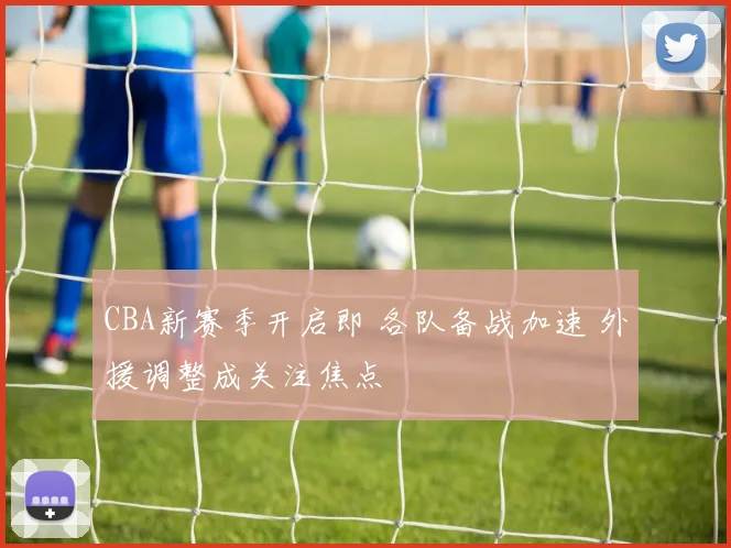 CBA新赛季开启即 各队备战加速 外援调整成关注焦点