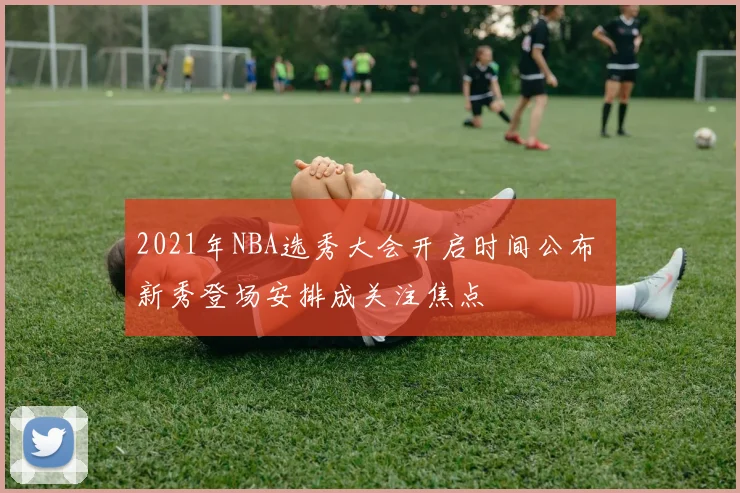 2021年NBA选秀大会开启时间公布 新秀登场安排成关注焦点