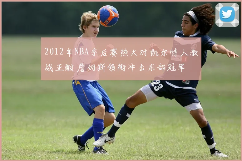 2012年NBA季后赛热火对凯尔特人激战正酣 詹姆斯领衔冲击东部冠军