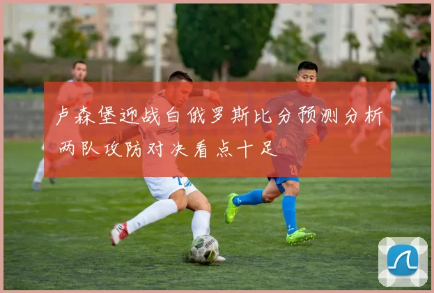 卢森堡迎战白俄罗斯比分预测分析 两队攻防对决看点十足