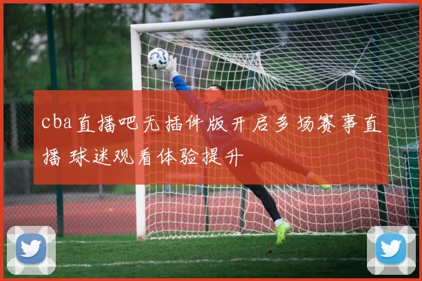 cba直播吧无插件版开启多场赛事直播 球迷观看体验提升