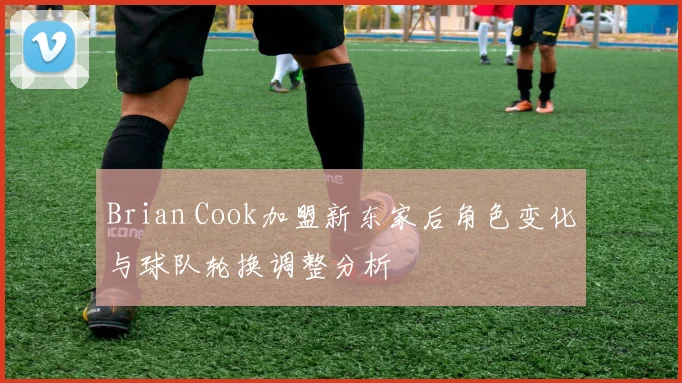 Brian Cook加盟新东家后角色变化与球队轮换调整分析