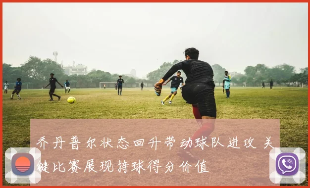 乔丹普尔状态回升带动球队进攻 关键比赛展现持球得分价值