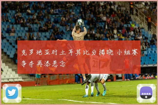 克罗地亚对土耳其比分揭晓 小组赛争夺再添悬念