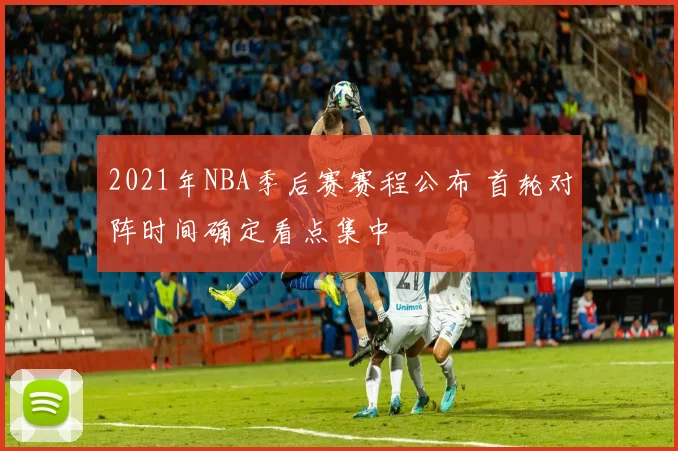 2021年NBA季后赛赛程公布 首轮对阵时间确定看点集中