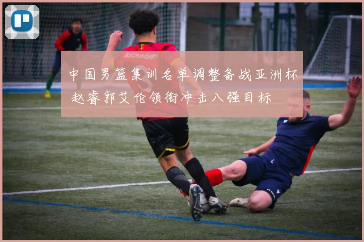 中国男篮集训名单调整备战亚洲杯 赵睿郭艾伦领衔冲击八强目标
