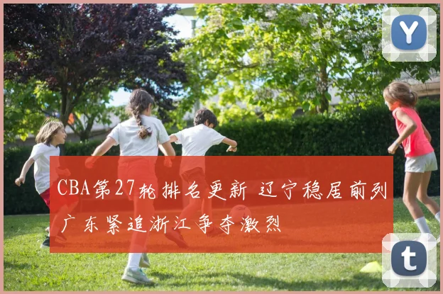 CBA第27轮排名更新 辽宁稳居前列广东紧追浙江争夺激烈