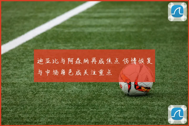 迪亚比与阿森纳再成焦点 伤情恢复与中场角色成关注重点