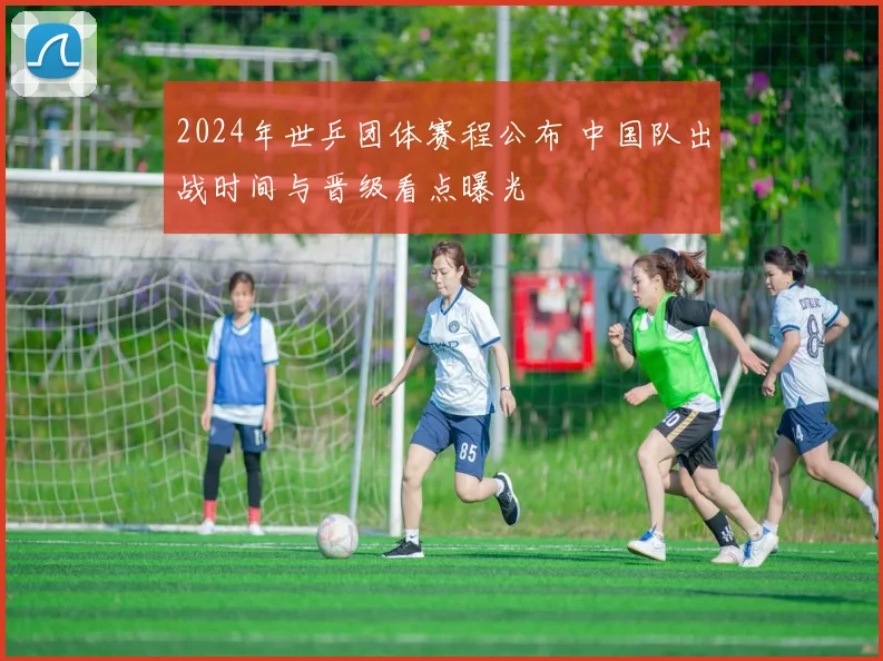 2024年世乒团体赛程公布 中国队出战时间与晋级看点曝光