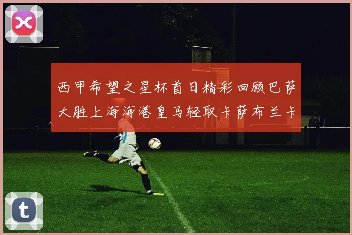 西甲希望之星杯首日精彩回顾巴萨大胜上海海港皇马轻取卡萨布兰卡