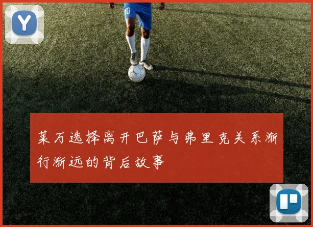 莱万选择离开巴萨与弗里克关系渐行渐远的背后故事