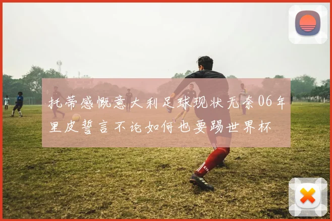 托蒂感慨意大利足球现状无奈06年里皮誓言不论如何也要踢世界杯