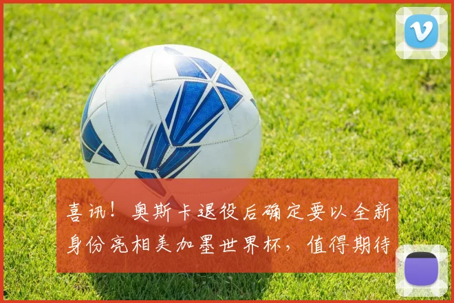 喜讯！奥斯卡退役后确定要以全新身份亮相美加墨世界杯，值得期待