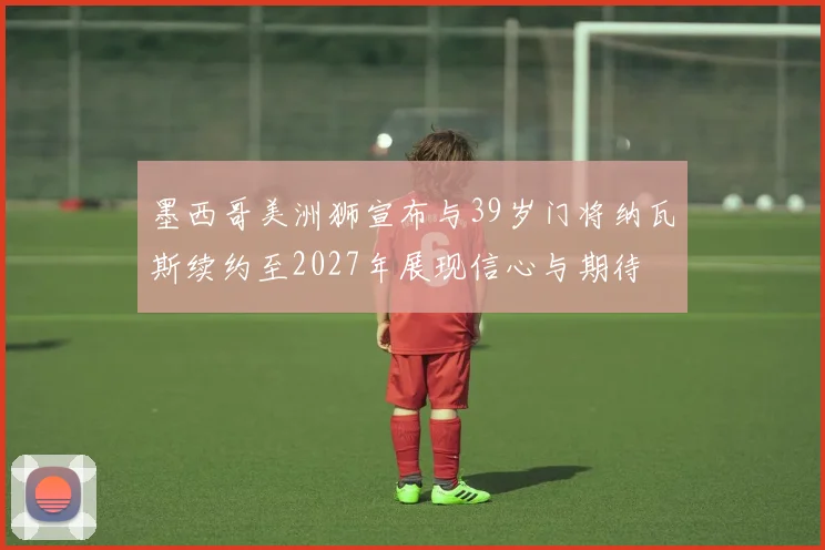 墨西哥美洲狮宣布与39岁门将纳瓦斯续约至2027年展现信心与期待