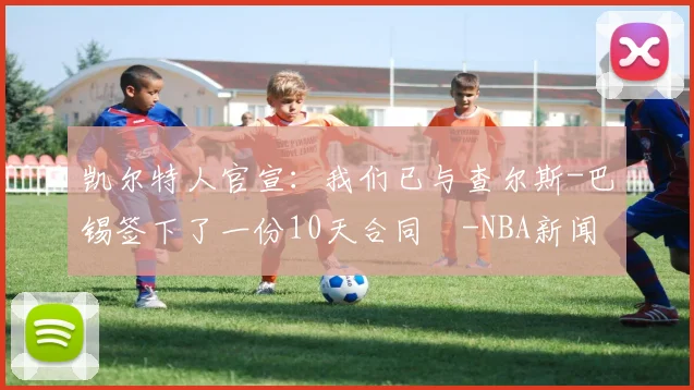 凯尔特人官宣：我们已与查尔斯-巴锡签下了一份10天合同️-NBA新闻
