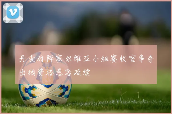 丹麦对阵塞尔维亚小组赛收官争夺出线资格悬念延续