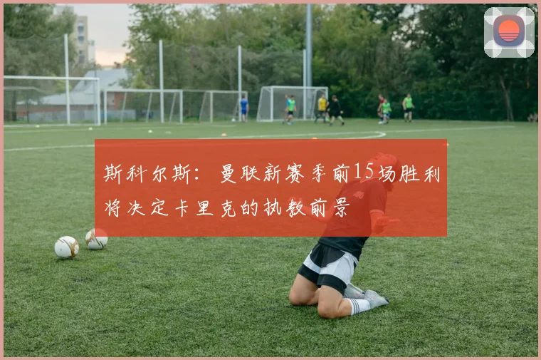 斯科尔斯：曼联新赛季前15场胜利将决定卡里克的执教前景