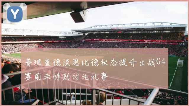 普理查德谈恩比德状态提升出战G4赛前未特别讨论此事