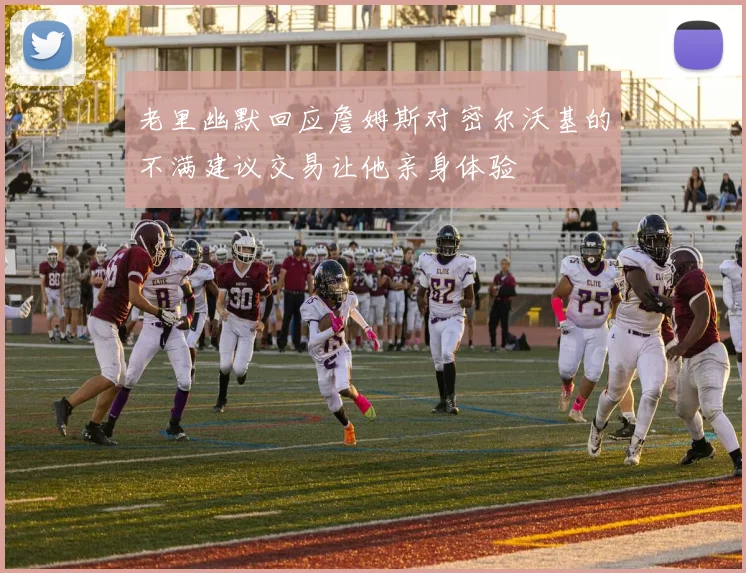 老里幽默回应詹姆斯对密尔沃基的不满建议交易让他亲身体验